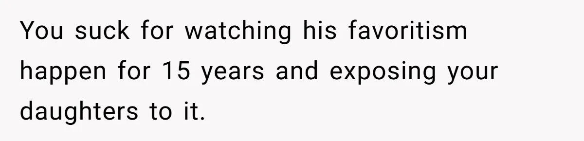 You suck for watching his favoritism happen for 15 years and exposing your daughters to it.