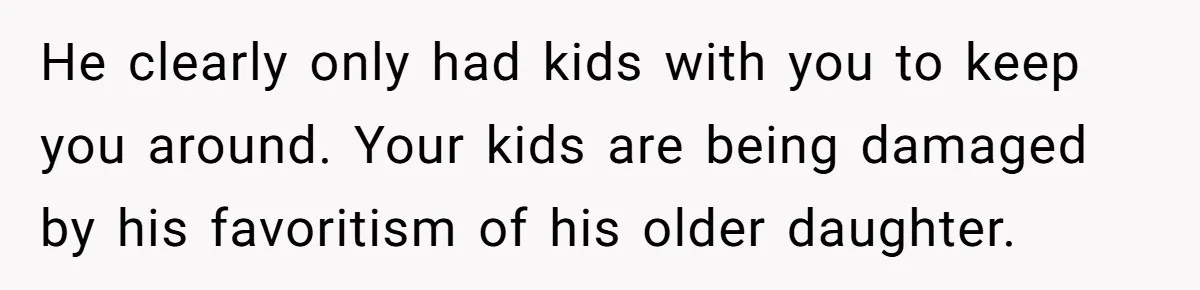 He clearly only had kids with you to keep you around. Your kids are being damaged by his favoritism of his older daughter.