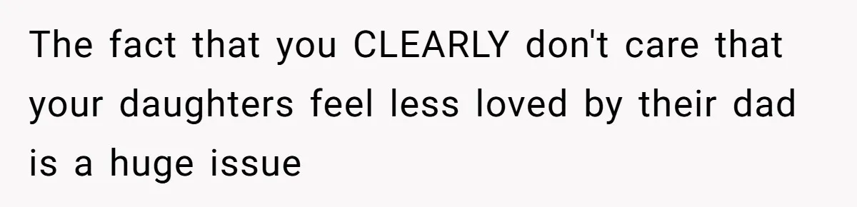 The fact that you CLEARLY don't care that your daughters feel less loved by their dad is a huge issue