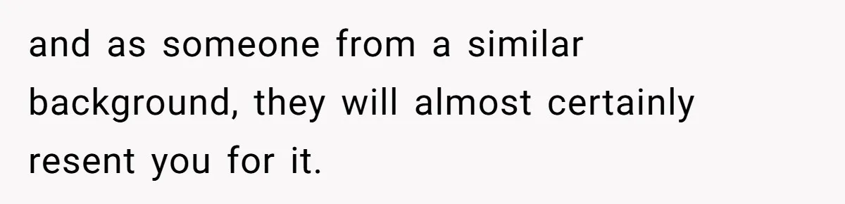 and as someone from a similar background, they will almost certainly resent you for it.