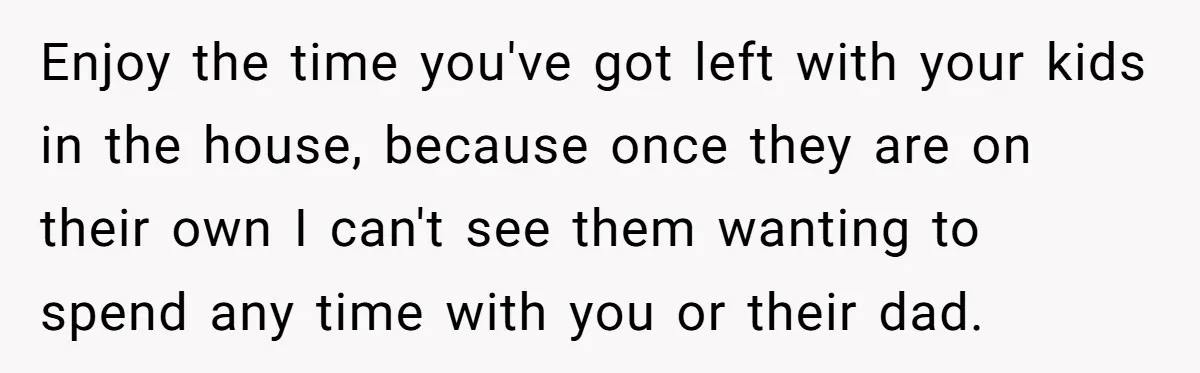Enjoy the time you've got left with your kids in the house, because once they are on their own I can't see them wanting to spend any time with you...