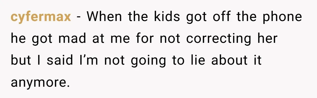 cyfermax − When the kids got off the phone he got mad at me for not correcting her but I said I’m not going to lie about it anymore.