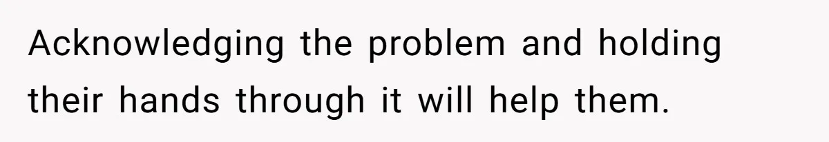 Acknowledging the problem and holding their hands through it will help them.