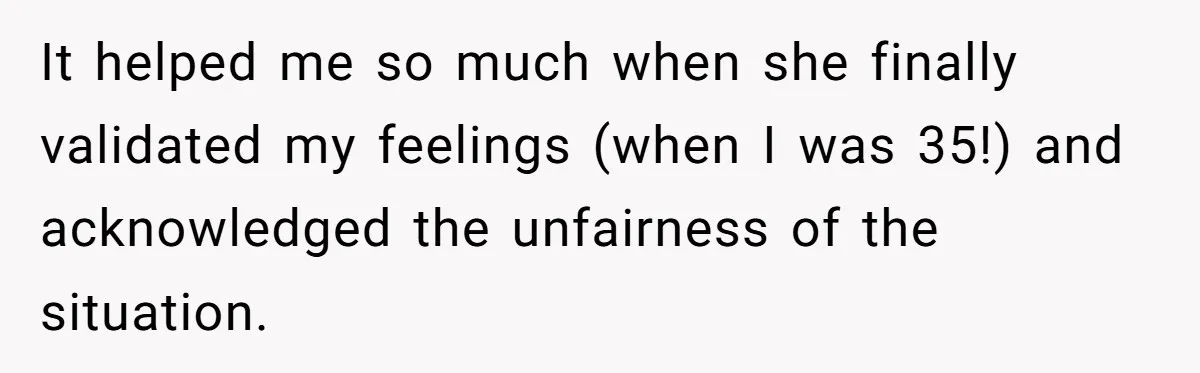 It helped me so much when she finally validated my feelings (when I was 35!) and acknowledged the unfairness of the situation.