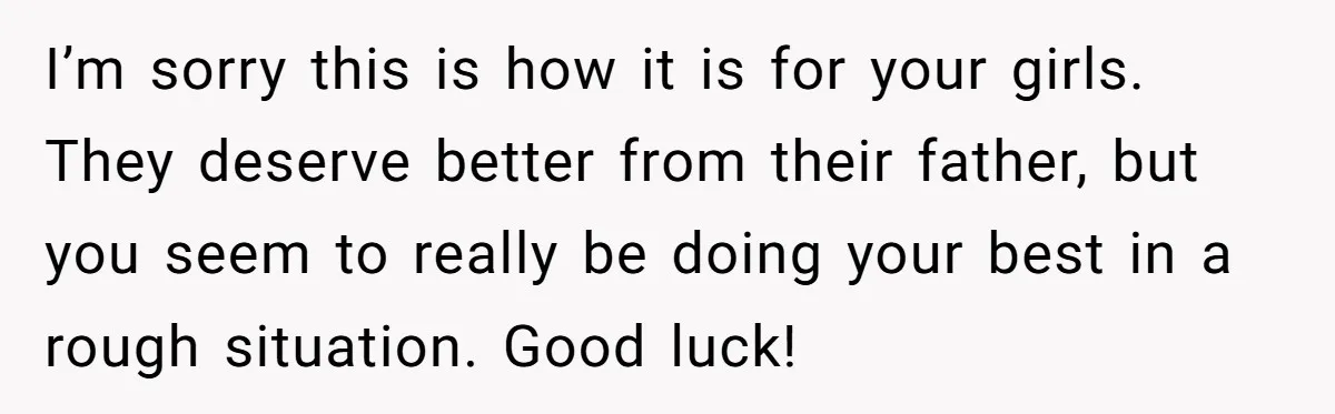 I’m sorry this is how it is for your girls. They deserve better from their father, but you seem to really be doing your best in a rough situation. Good...