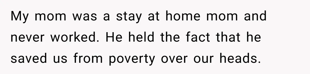 My mom was a stay at home mom and never worked. He held the fact that he saved us from poverty over our heads.