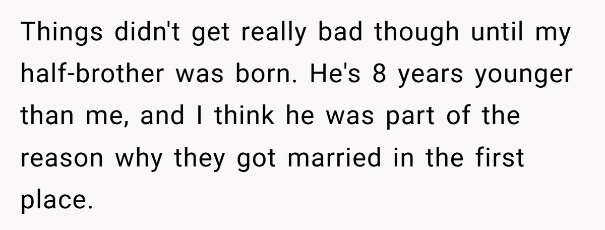 Things didn't get really bad though until my half-brother was born. He's 8 years younger than me, and I think he was part of the reason why they got married...