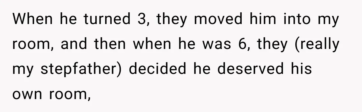 When he turned 3, they moved him into my room, and then when he was 6, they (really my stepfather) decided he deserved his own room,