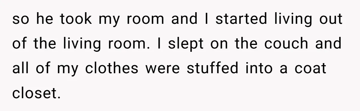 so he took my room and I started living out of the living room. I slept on the couch and all of my clothes were stuffed into a coat closet.
