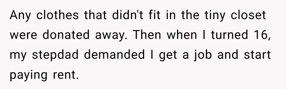 Any clothes that didn't fit in the tiny closet were donated away. Then when I turned 16, my stepdad demanded I get a job and start paying rent.