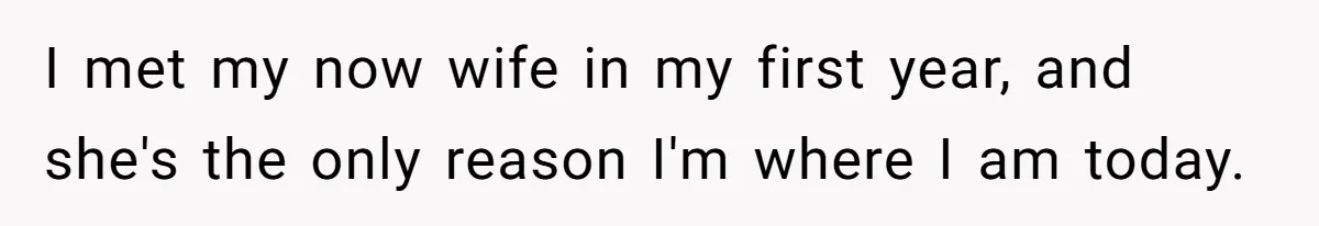 I met my now wife in my first year, and she's the only reason I'm where I am today.