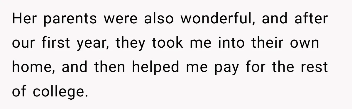 Her parents were also wonderful, and after our first year, they took me into their own home, and then helped me pay for the rest of college.
