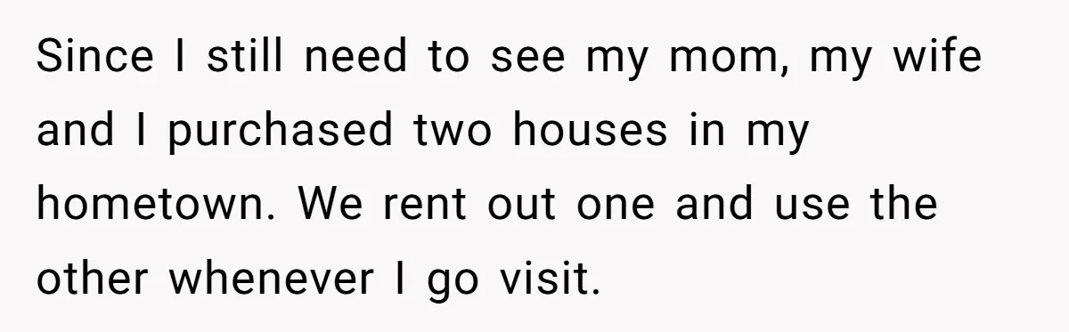 Since I still need to see my mom, my wife and I purchased two houses in my hometown. We rent out one and use the other whenever I go visit.