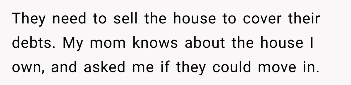 They need to sell the house to cover their debts. My mom knows about the house I own, and asked me if they could move in.