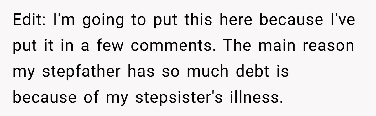 Edit: I'm going to put this here because I've put it in a few comments. The main reason my stepfather has so much debt is because of my stepsister's illness.