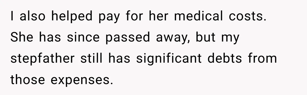 I also helped pay for her medical costs. She has since passed away, but my stepfather still has significant debts from those expenses.