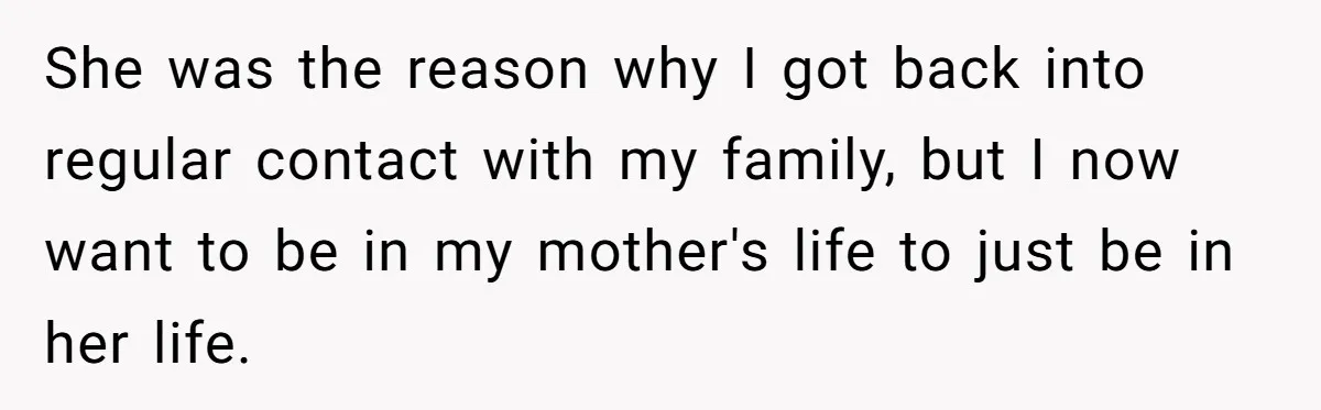 She was the reason why I got back into regular contact with my family, but I now want to be in my mother's life to just be in her life.
