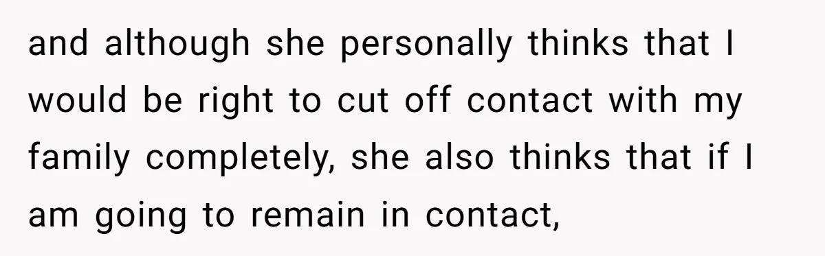 and although she personally thinks that I would be right to cut off contact with my family completely, she also thinks that if I am going to remain in contact,
