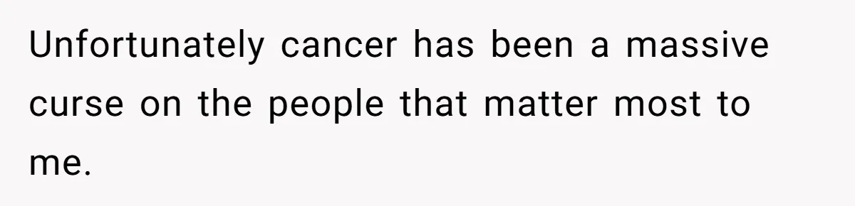 Unfortunately cancer has been a massive curse on the people that matter most to me.