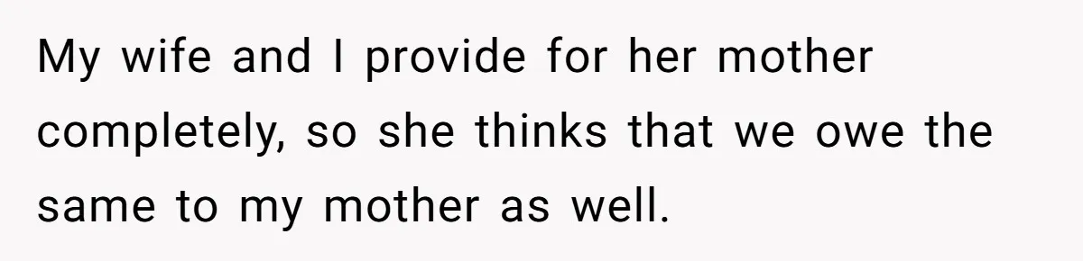 My wife and I provide for her mother completely, so she thinks that we owe the same to my mother as well.
