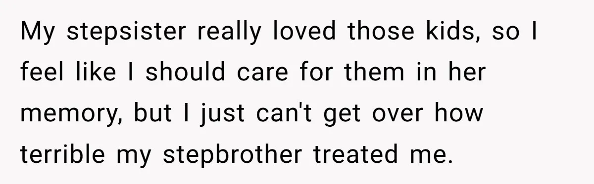 My stepsister really loved those kids, so I feel like I should care for them in her memory, but I just can't get over how terrible my stepbrother treated me.