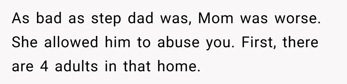 As bad as step dad was, Mom was worse. She allowed him to abuse you. First, there are 4 adults in that home.