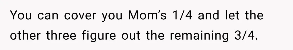 You can cover you Mom’s 1/4 and let the other three figure out the remaining 3/4.