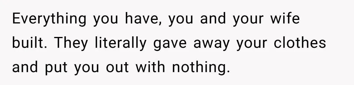 Everything you have, you and your wife built. They literally gave away your clothes and put you out with nothing.