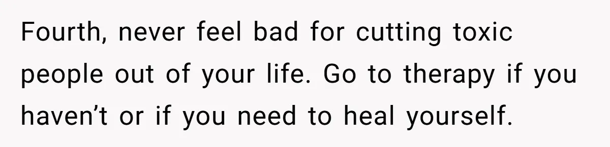 Fourth, never feel bad for cutting toxic people out of your life. Go to therapy if you haven’t or if you need to heal yourself.