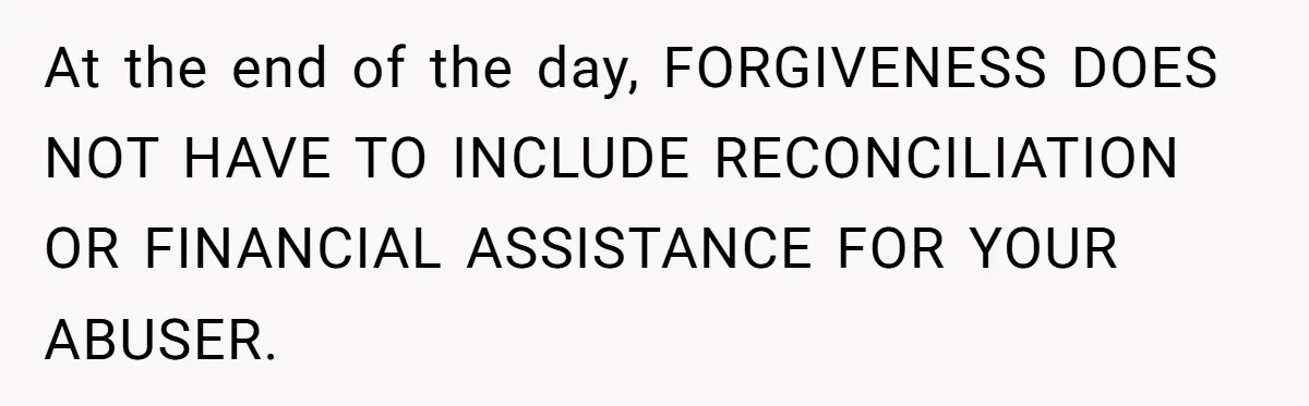 At the end of the day, FORGIVENESS DOES NOT HAVE TO INCLUDE RECONCILIATION OR FINANCIAL ASSISTANCE FOR YOUR ABUSER.
