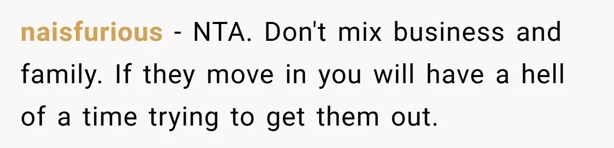 naisfurious − NTA. Don't mix business and family. If they move in you will have a hell of a time trying to get them out.