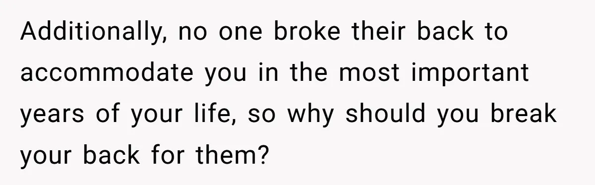Additionally, no one broke their back to accommodate you in the most important years of your life, so why should you break your back for them?