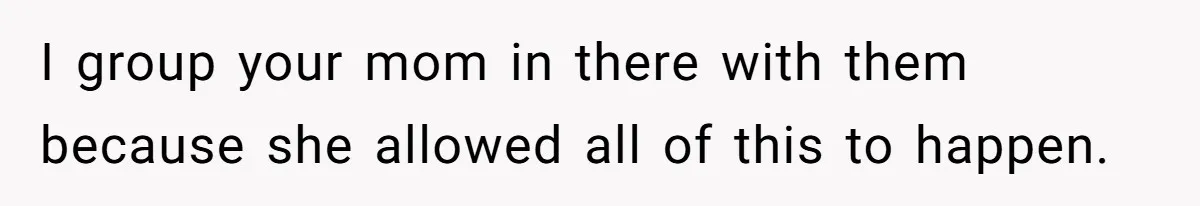 I group your mom in there with them because she allowed all of this to happen.