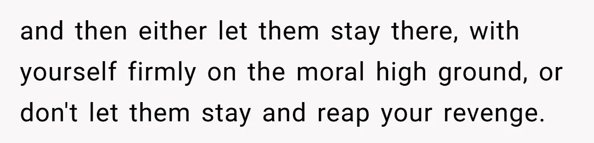 and then either let them stay there, with yourself firmly on the moral high ground, or don't let them stay and reap your revenge.