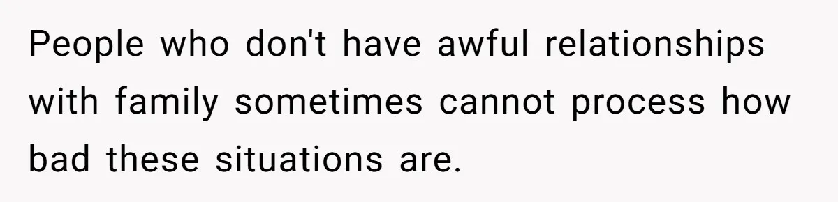 People who don't have awful relationships with family sometimes cannot process how bad these situations are.