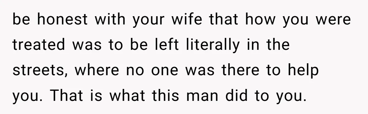 be honest with your wife that how you were treated was to be left literally in the streets, where no one was there to help you. That is what this...
