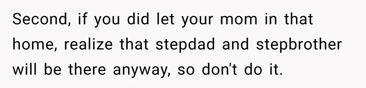 Second, if you did let your mom in that home, realize that stepdad and stepbrother will be there anyway, so don't do it.