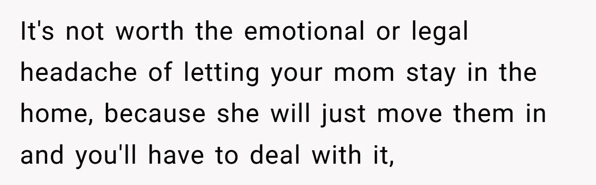 It's not worth the emotional or legal headache of letting your mom stay in the home, because she will just move them in and you'll have to deal with it,