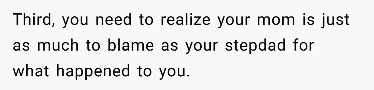 Third, you need to realize your mom is just as much to blame as your stepdad for what happened to you.