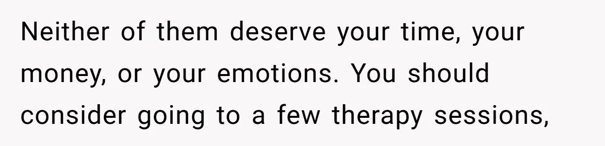 Neither of them deserve your time, your money, or your emotions. You should consider going to a few therapy sessions,
