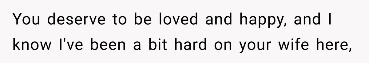 You deserve to be loved and happy, and I know I've been a bit hard on your wife here,