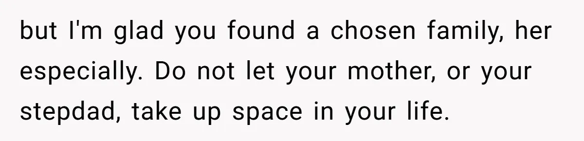 but I'm glad you found a chosen family, her especially. Do not let your mother, or your stepdad, take up space in your life.