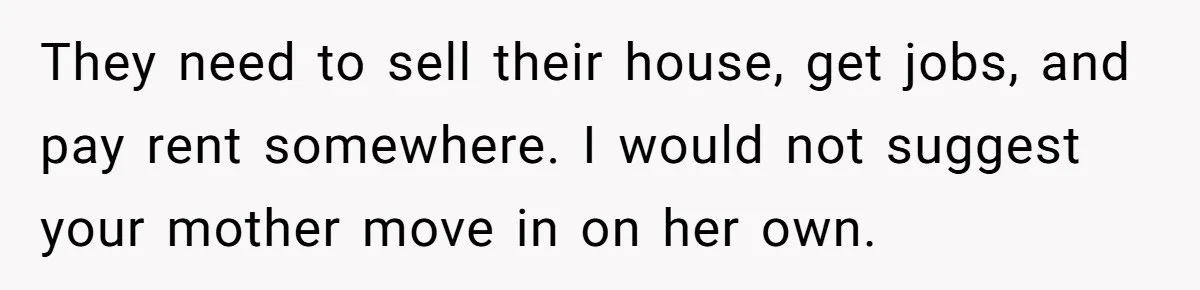 They need to sell their house, get jobs, and pay rent somewhere. I would not suggest your mother move in on her own.