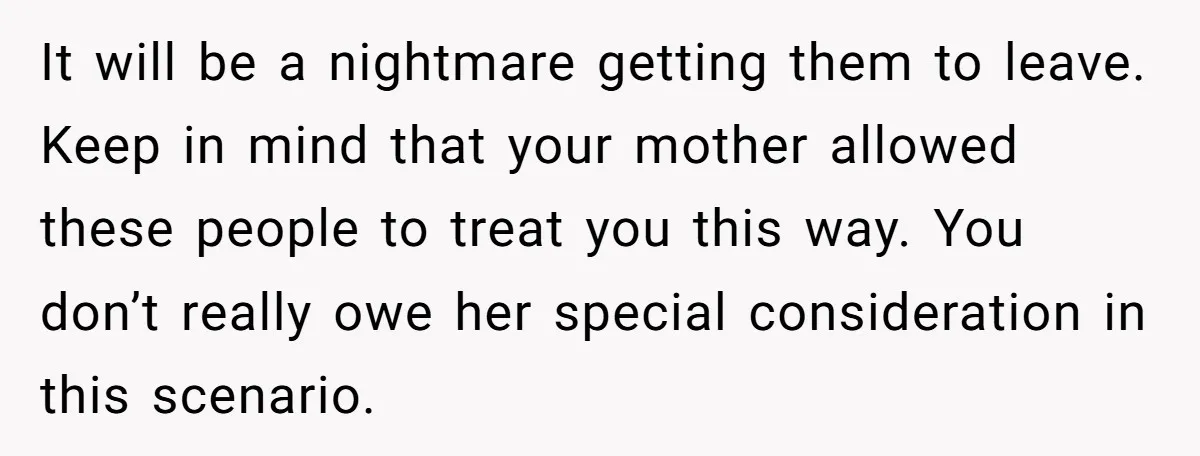 It will be a nightmare getting them to leave. Keep in mind that your mother allowed these people to treat you this way. You don’t really owe her special consideration...