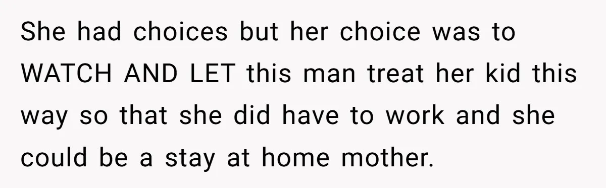 She had choices but her choice was to WATCH AND LET this man treat her kid this way so that she did have to work and she could be a...