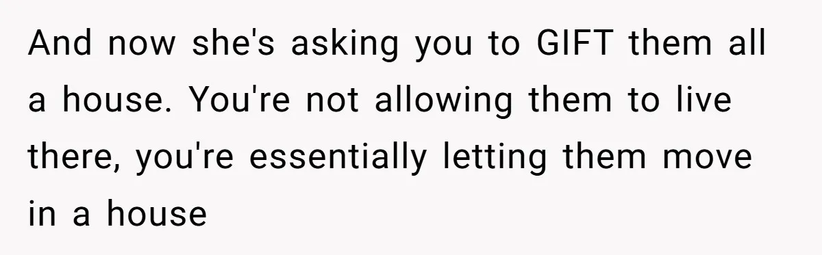 And now she's asking you to GIFT them all a house. You're not allowing them to live there, you're essentially letting them move in a house