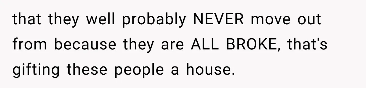 that they well probably NEVER move out from because they are ALL BROKE, that's gifting these people a house.