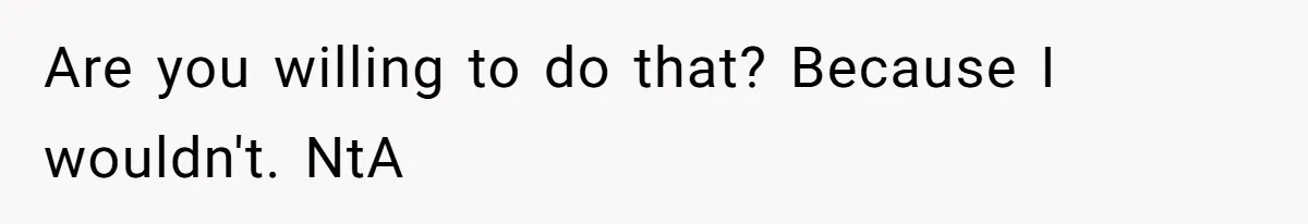 Are you willing to do that? Because I wouldn't. NtA