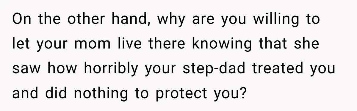 On the other hand, why are you willing to let your mom live there knowing that she saw how horribly your step-dad treated you and did nothing to protect you?