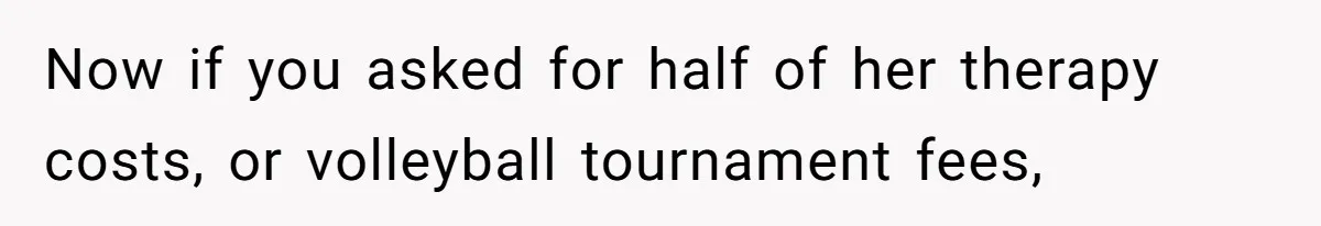 Now if you asked for half of her therapy costs, or volleyball tournament fees,